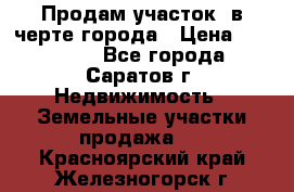 Продам участок​ в черте города › Цена ­ 500 000 - Все города, Саратов г. Недвижимость » Земельные участки продажа   . Красноярский край,Железногорск г.